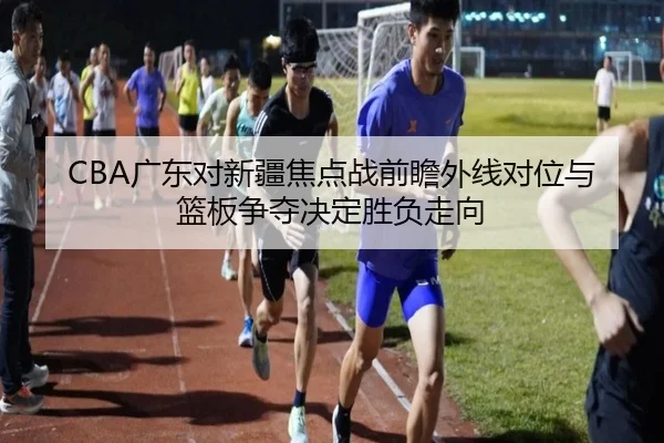 CBA广东对新疆焦点战前瞻外线对位与篮板争夺决定胜负走向